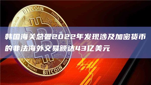 韩国海关总署2022年发现涉及加密货币的非法海外交易额达43亿美元