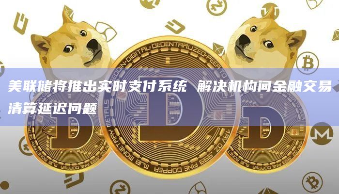 美联储将推出实时支付系统 解决机构间金融交易清算延迟问题