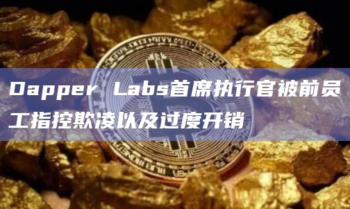 Dapper Labs首席执行官被前员工指控欺凌以及过度开销