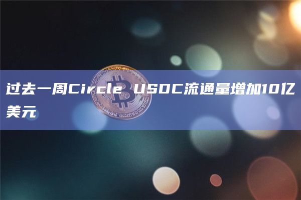 过去一周Circle USDC流通量增加10亿美元 过去一周Circle USDC流通量增加10亿美元