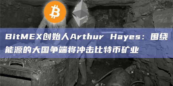 BitMEX创始人Arthur Hayes:围绕能源的大国争端将冲击比特币矿业 BitMEX创始人Arthur Hayes:围绕能源的大国争端将冲击比特币矿业