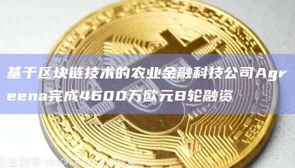基于区块链技术的农业金融科技公司Agreena完成4600万欧元B轮融资