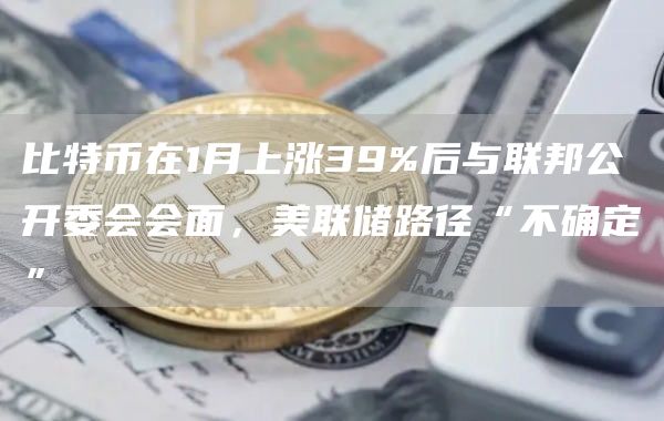 比特币在1月上涨39%后与联邦公开委会会面，美联储路径“不确定”