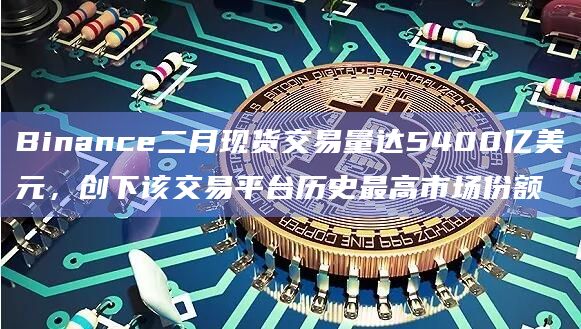 Binance二月现货交易量达5400亿美元，创下该交易平台历史最高市场份额