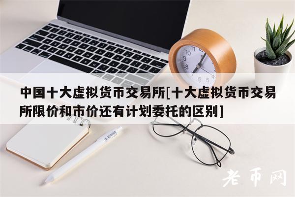 中国十大虚拟货币交易所[十大虚拟货币交易所限价和市价还有计划委托的区别]