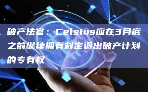 破产法官:Celsius应在3月底之前继续拥有制定退出破产计划的专有权