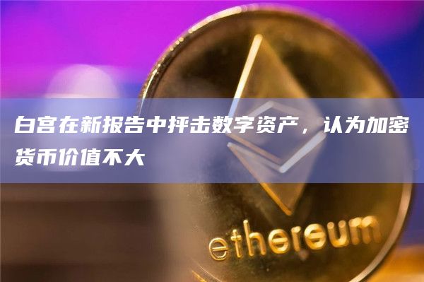 白宫在新报告中抨击数字资产,认为加密货币价值不大