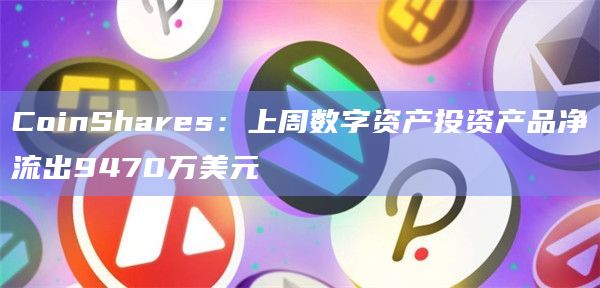 CoinShares:上周数字资产投资产品净流出9470万美元 CoinShares:上周数字资产投资产品净流出9470万美元