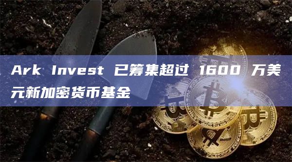 Ark Invest 已筹集超过 1600 万美元新加密货币基金