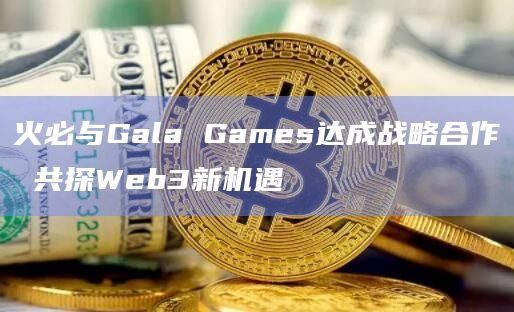 火必与Gala Games达成战略合作 共探Web3新机遇
