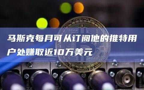 马斯克每月可从订阅他的推特用户处赚取近10万美元