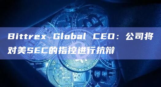 Bittrex Global CEO:公司将对美SEC的指控进行抗辩