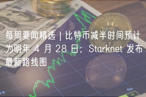 每周要闻精选 | 比特币减半时间预计为明年 4 月 28 日；Starknet 发布最新路线图