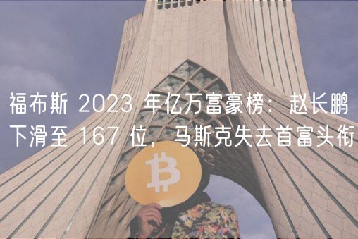 福布斯 2023 年亿万富豪榜:赵长鹏下滑至 167 位,马斯克失去首富头衔