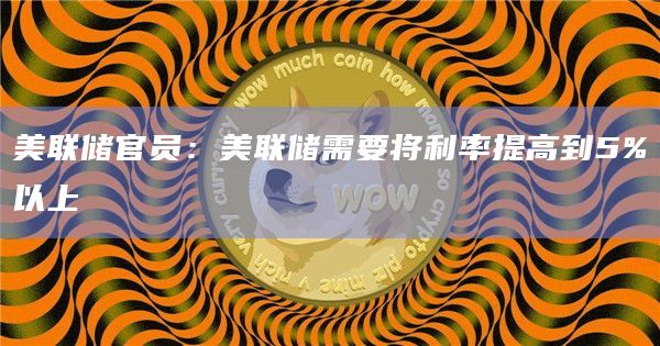 美联储官员:美联储需要将利率提高到5%以上 美联储官员:美联储需要将利率提高到5%以上