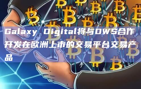 Galaxy Digital将与DWS合作开发在欧洲上市的交易平台交易产品