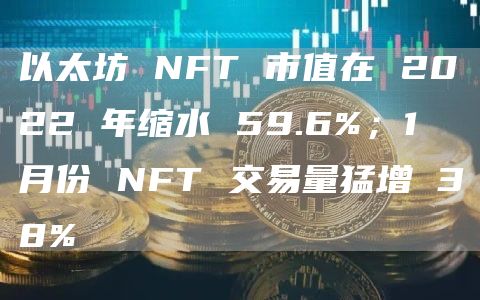 以太坊 NFT 市值在 2022 年缩水 59.6%；1 月份 NFT 交易量猛增 38%