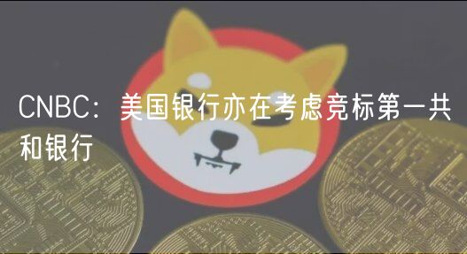 CNBC：美国银行亦在考虑竞标第一共和银行