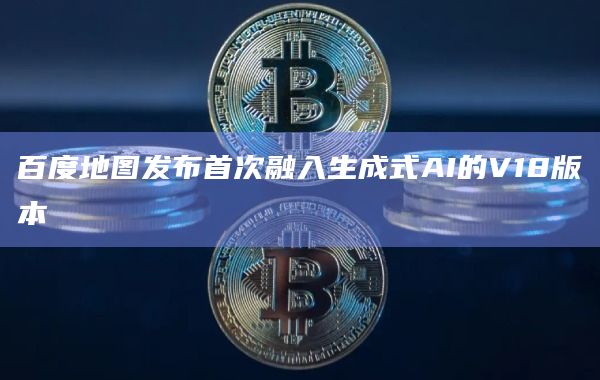 百度地图发布首次融入生成式AI的V18版本
