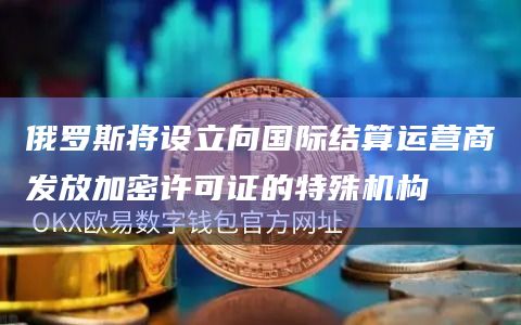 俄罗斯将设立向国际结算运营商发放加密许可证的特殊机构