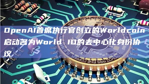 OpenAI首席执行官创立的Worldcoin启动名为World ID的去中心化身份协议