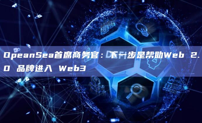 OpeanSea首席商务官：下一步是帮助Web 2.0 品牌进入 Web3