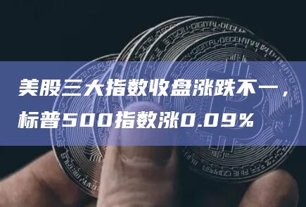 美股三大指数收盘涨跌不一，标普500指数涨0.09%