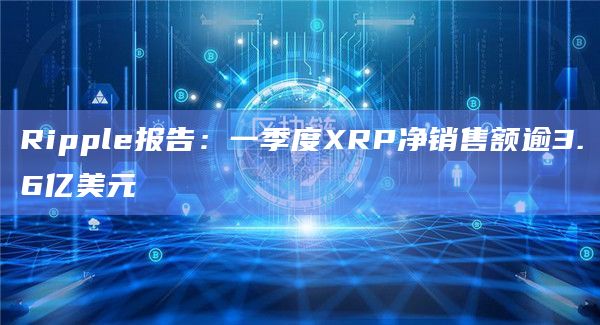 Ripple报告：一季度XRP净销售额逾3.6亿美元