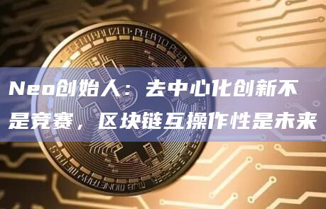 Neo创始人:去中心化创新不是竞赛,区块链互操作性是未来