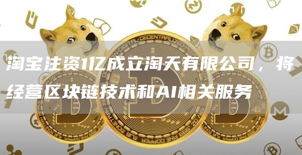 淘宝注资1亿成立淘天有限公司，将经营区块链技术和AI相关服务