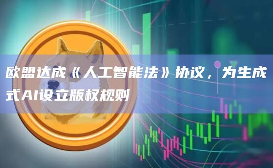 欧盟达成《人工智能法》协议，为生成式AI设立版权规则