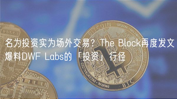 名为投资实为场外交易？The Block再度发文爆料DWF Labs的「投资」行径