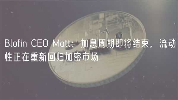 Blofin CEO Matt：加息周期即将结束，流动性正在重新回归加密市场