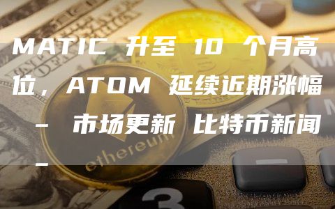 MATIC 升至 10 个月高位，ATOM 延续近期涨幅 – 市场更新 比特币新闻 –
