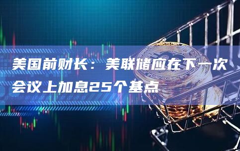 美国前财长：美联储应在下一次会议上加息25个基点