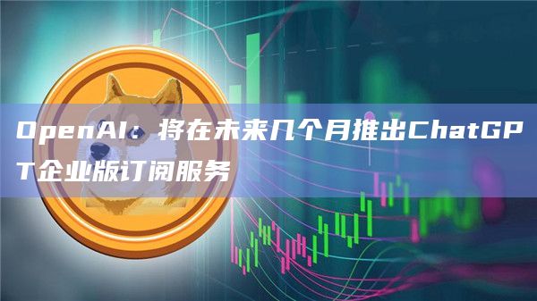 OpenAI：将在未来几个月推出ChatGPT企业版订阅服务