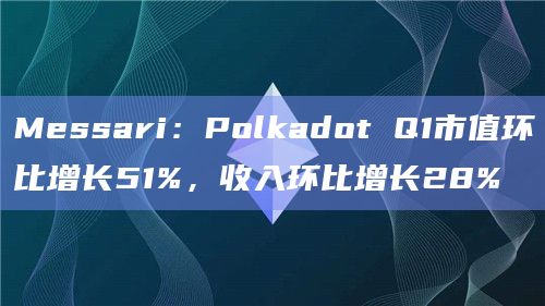 Messari:Polkadot Q1市值环比增长51%,收入环比增长28%