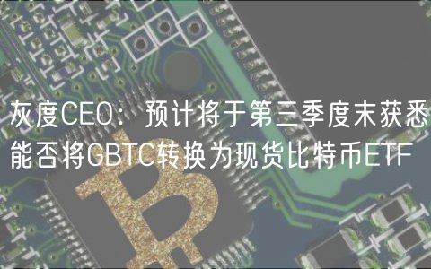 灰度CEO:预计将于第三季度末获悉能否将GBTC转换为现货比特币ETF