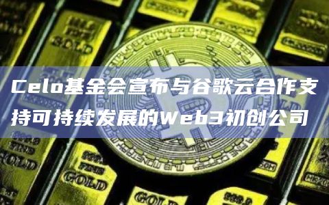 Celo基金会宣布与谷歌云合作支持可持续发展的Web3初创公司