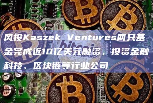 风投Kaszek Ventures两只基金完成近10亿美元融资，投资金融科技、区块链等行业公司