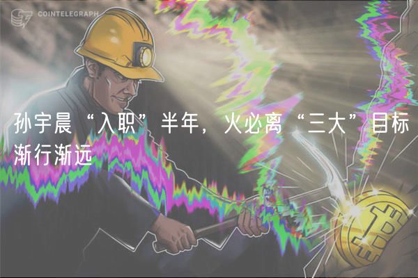 孙宇晨“入职”半年，火必离“三大”目标渐行渐远