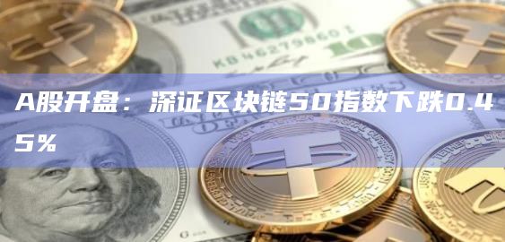 A股开盘:深证区块链50指数下跌0.45%