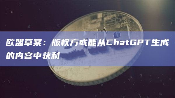 欧盟草案:版权方或能从ChatGPT生成的内容中获利