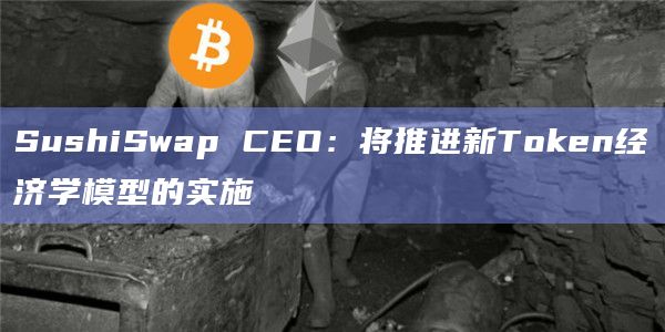 SushiSwap CEO：将推进新Token经济学模型的实施