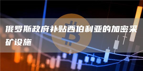 俄罗斯政府补贴西伯利亚的加密采矿设施