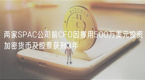 两家SPAC公司前CFO因挪用500万美元投资加密货币及股票获刑3年