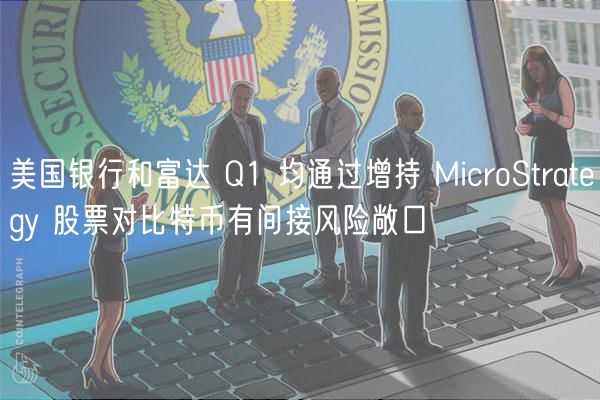 美国银行和富达 Q1 均通过增持 MicroStrategy 股票对比特币有间接风险敞口