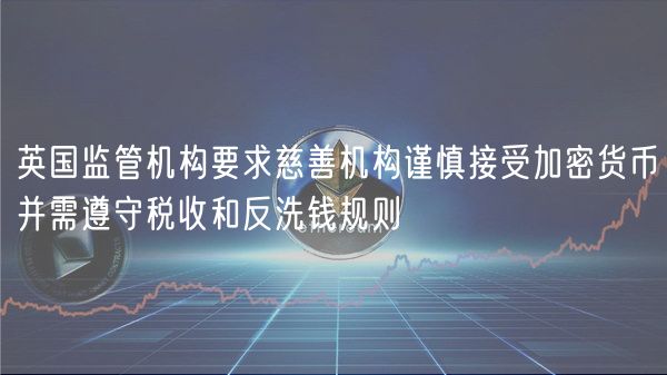 英国监管机构要求慈善机构谨慎接受加密货币并需遵守税收和反洗钱规则