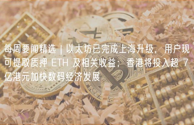 每周要闻精选 | 以太坊已完成上海升级,用户现可提取质押 ETH 及相关收益;香港将投入超 7 亿港元加快数码经济发展