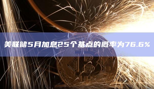 美联储5月加息25个基点的概率为76.6% 美联储5月加息25个基点的概率为76.6%